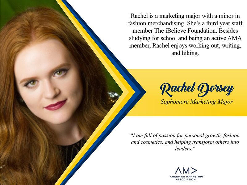 Rachel Dorsey is a marketing major with a minor in fashion merchandising. She's a third year staff member at the iBelieve Foundation. Besides studying for school and being an active AMA member, Rachel enjoys working out, writing, and hiking