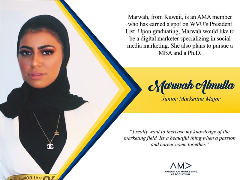 Marwah Almulla, from Kuwait, is an AMA member who has earned a spot on WVU's President List. Upon graduating, Marwah would like to be a digital marketer specializing in social media. She also plans to pursue a MBA and a Ph.D.